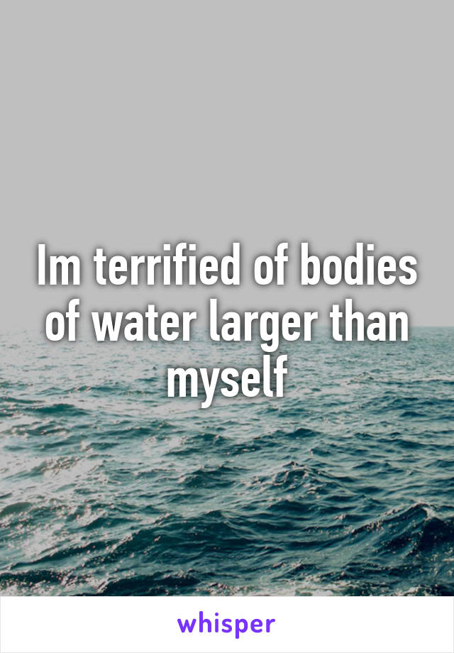 Im terrified of bodies of water larger than myself