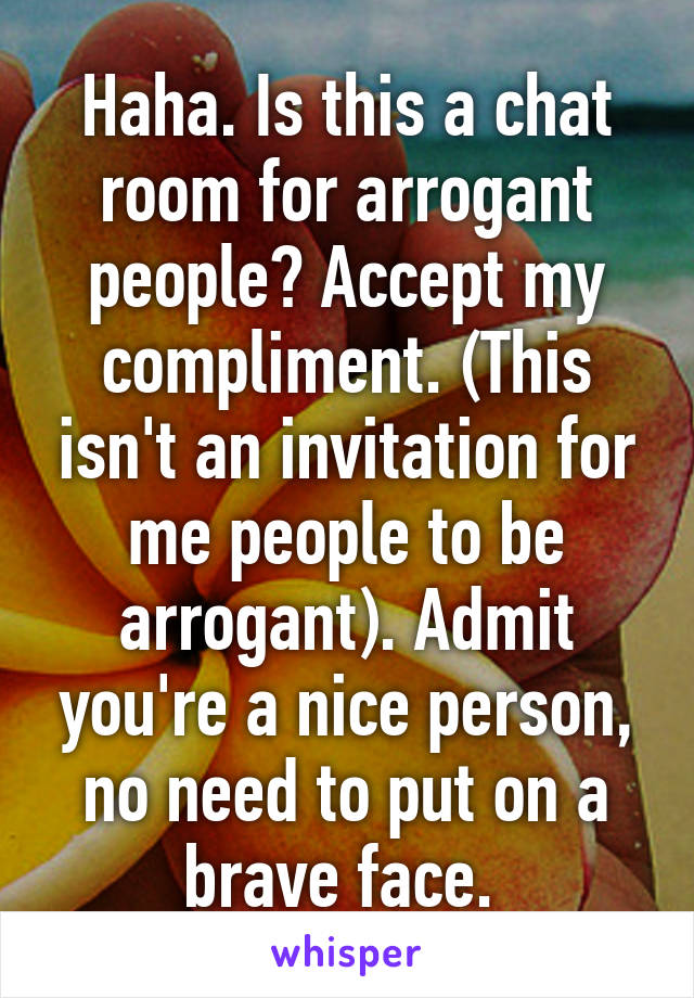 Haha. Is this a chat room for arrogant people? Accept my compliment. (This isn't an invitation for me people to be arrogant). Admit you're a nice person, no need to put on a brave face. 