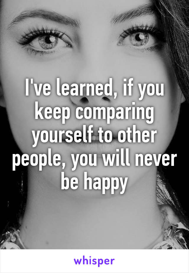 I've learned, if you keep comparing yourself to other people, you will never be happy