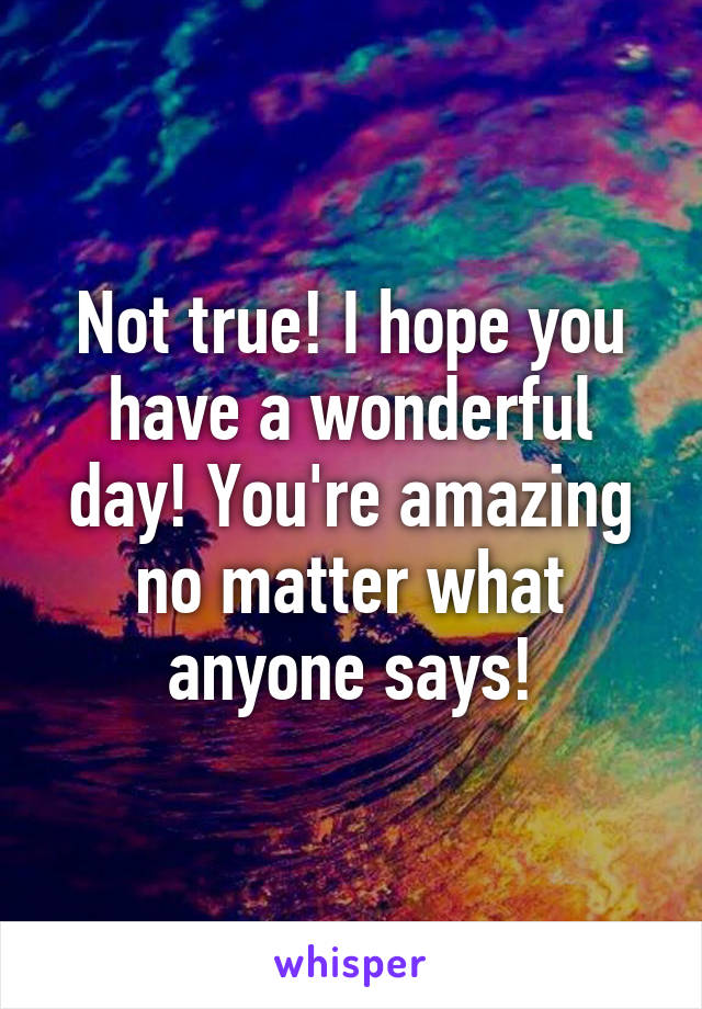 Not true! I hope you have a wonderful day! You're amazing no matter what anyone says!