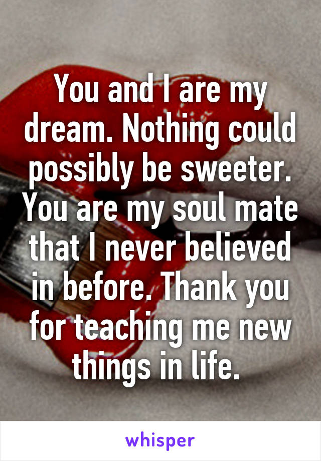 You and I are my dream. Nothing could possibly be sweeter. You are my soul mate that I never believed in before. Thank you for teaching me new things in life. 