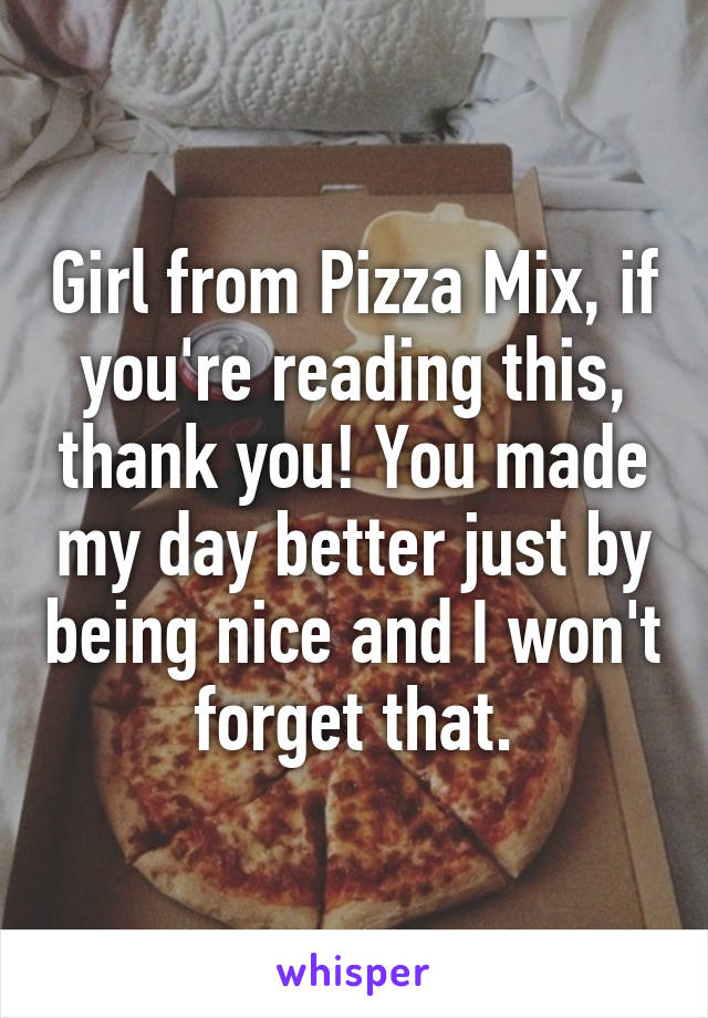 Girl from Pizza Mix, if you're reading this, thank you! You made my day better just by being nice and I won't forget that.