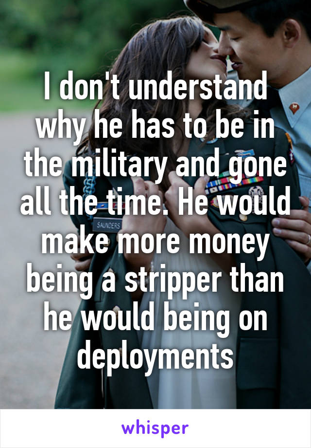 I don't understand why he has to be in the military and gone all the time. He would make more money being a stripper than he would being on deployments