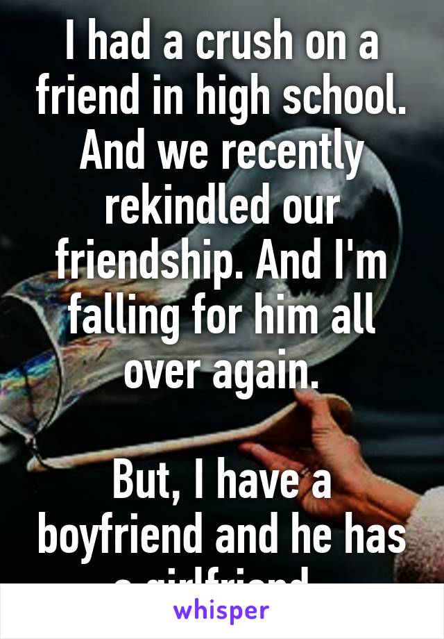 I had a crush on a friend in high school. And we recently rekindled our friendship. And I'm falling for him all over again.

But, I have a boyfriend and he has a girlfriend. 