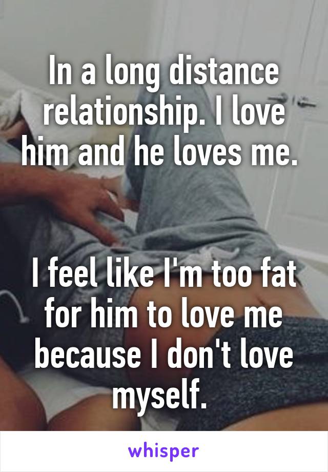 In a long distance relationship. I love him and he loves me. 


I feel like I'm too fat for him to love me because I don't love myself. 