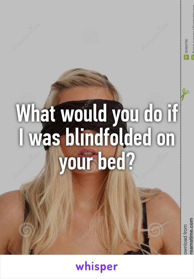 What would you do if I was blindfolded on your bed?