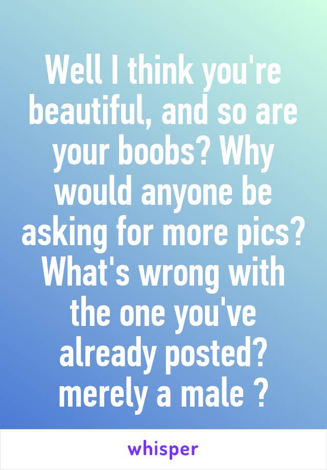 Well I think you're beautiful, and so are your boobs💋 Why would anyone be asking for more pics? What's wrong with the one you've already posted💝 merely a male 🌹