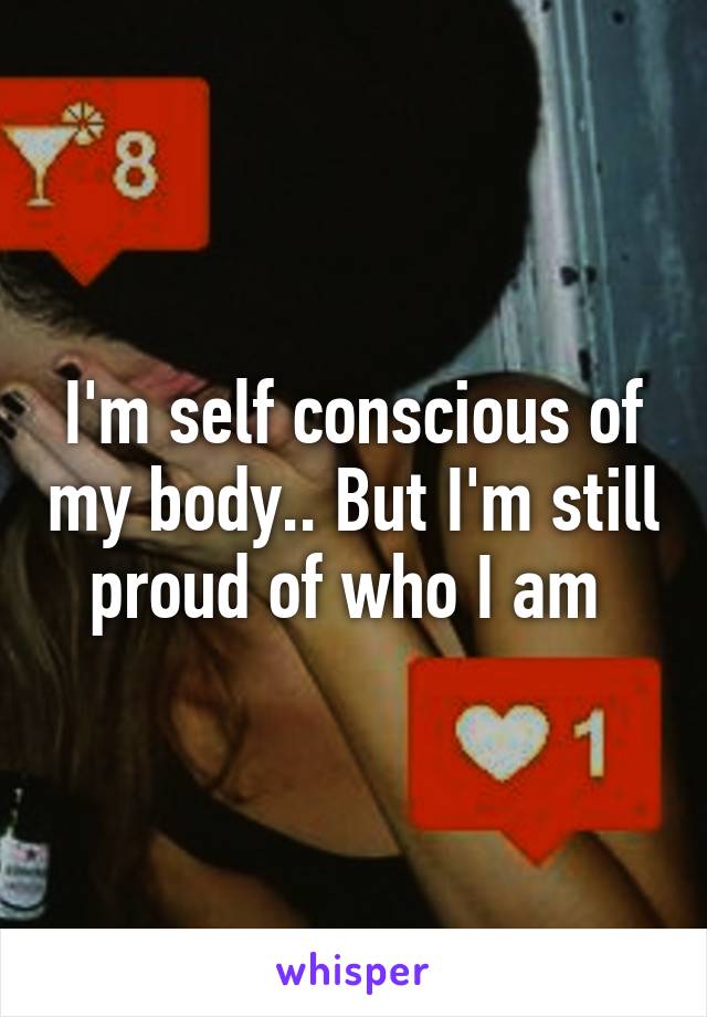 I'm self conscious of my body.. But I'm still proud of who I am 