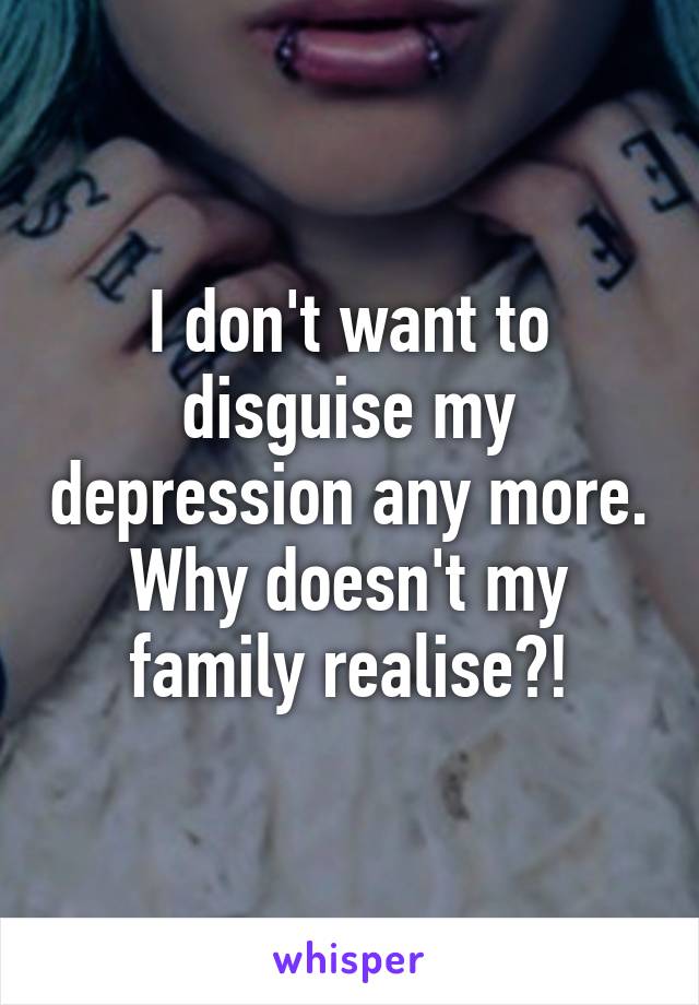 I don't want to disguise my depression any more.
Why doesn't my family realise?!