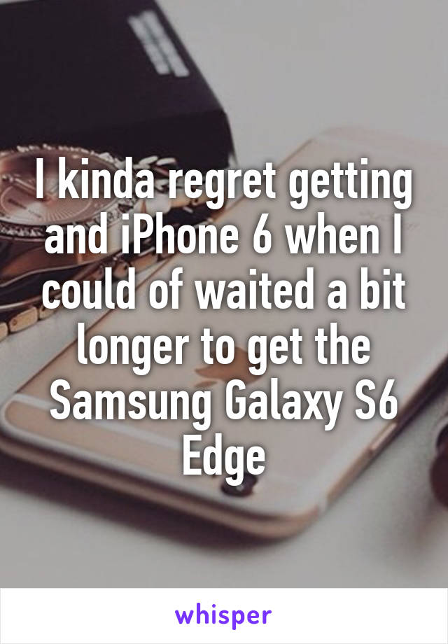 I kinda regret getting and iPhone 6 when I could of waited a bit longer to get the Samsung Galaxy S6 Edge