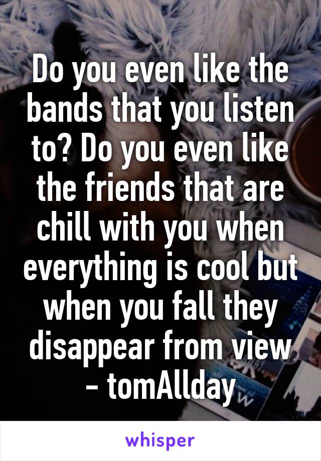 Do you even like the bands that you listen to? Do you even like the friends that are chill with you when everything is cool but when you fall they disappear from view - tom\Allday