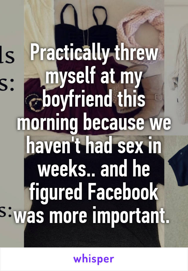 Practically threw myself at my boyfriend this morning because we haven't had sex in weeks.. and he figured Facebook was more important. 