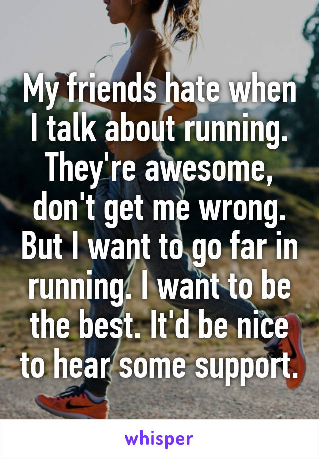 My friends hate when I talk about running. They're awesome, don't get me wrong. But I want to go far in running. I want to be the best. It'd be nice to hear some support.