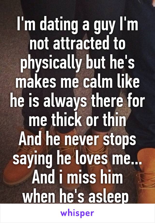 I'm dating a guy I'm not attracted to physically but he's makes me calm like he is always there for me thick or thin
And he never stops saying he loves me...
And i miss him when he's asleep 