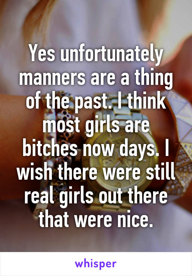 Yes unfortunately manners are a thing of the past. I think most girls are bitches now days. I wish there were still real girls out there that were nice.