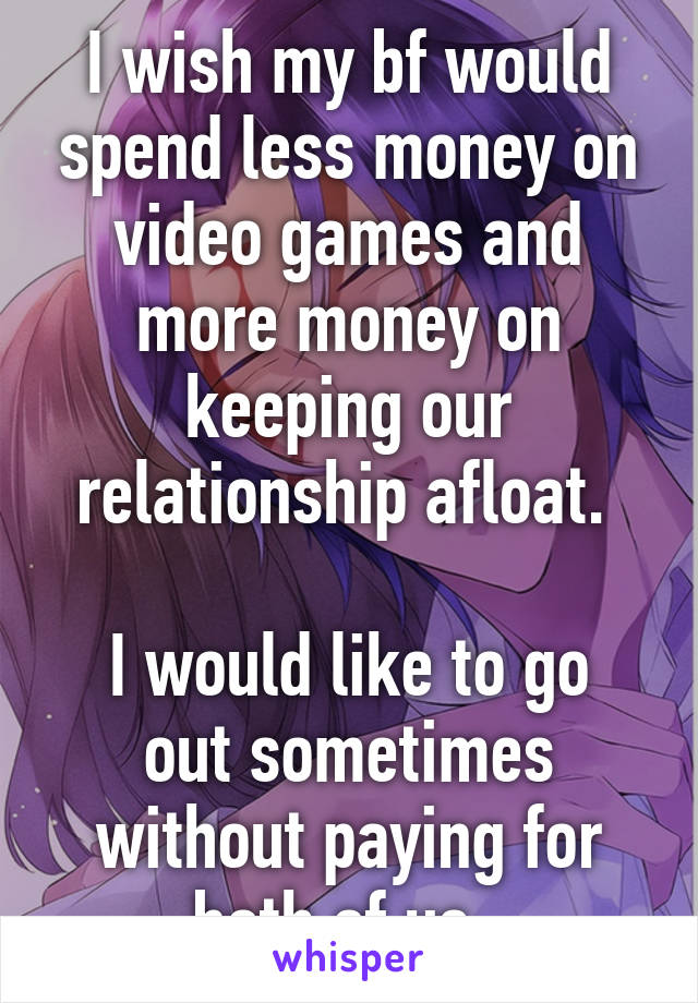 I wish my bf would spend less money on video games and more money on keeping our relationship afloat. 

I would like to go out sometimes without paying for both of us. 