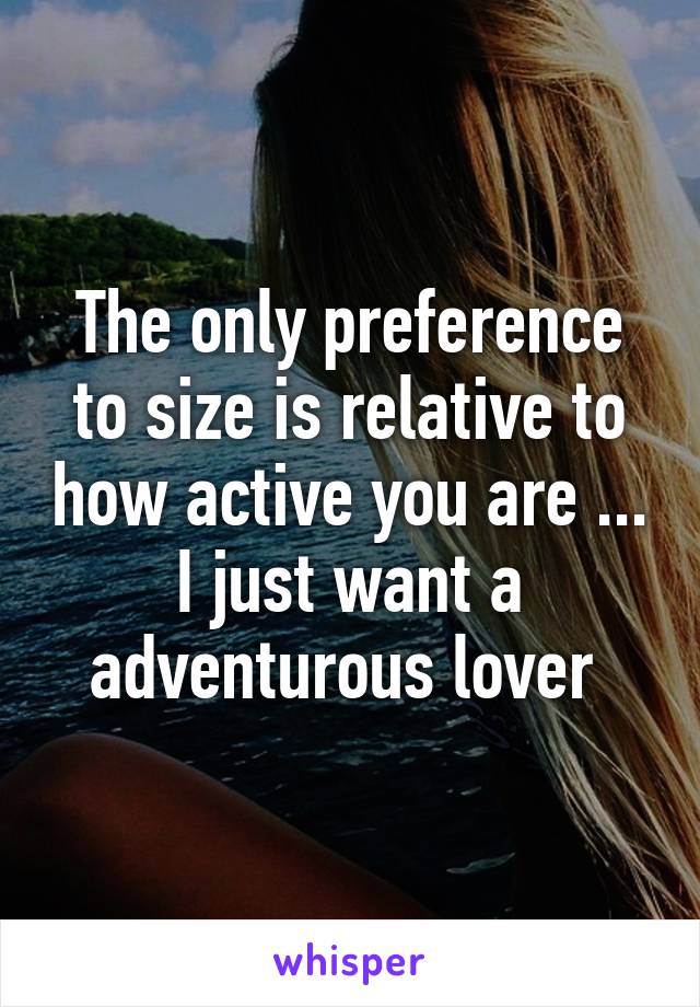 The only preference to size is relative to how active you are ... I just want a adventurous lover 