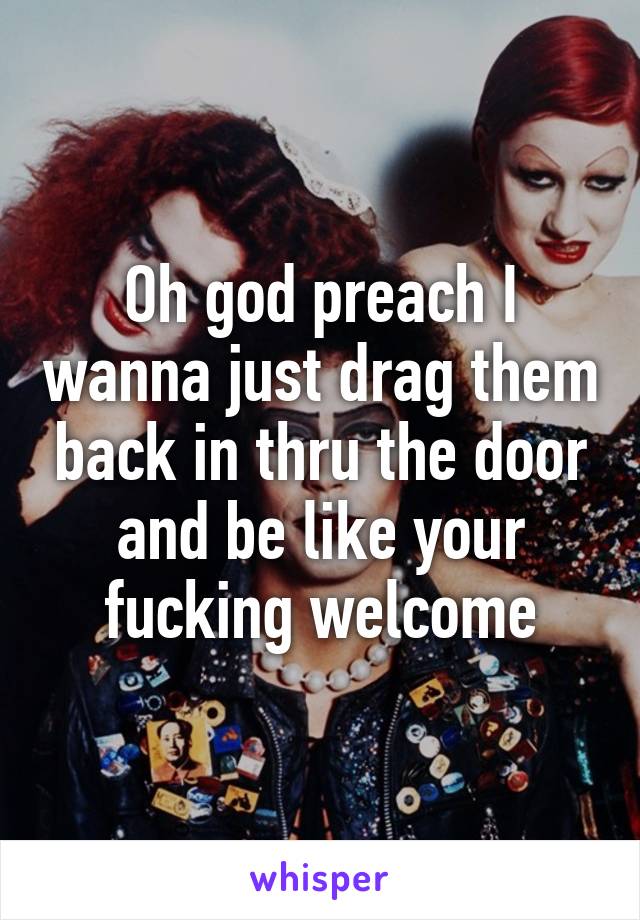 Oh god preach I wanna just drag them back in thru the door and be like your fucking welcome