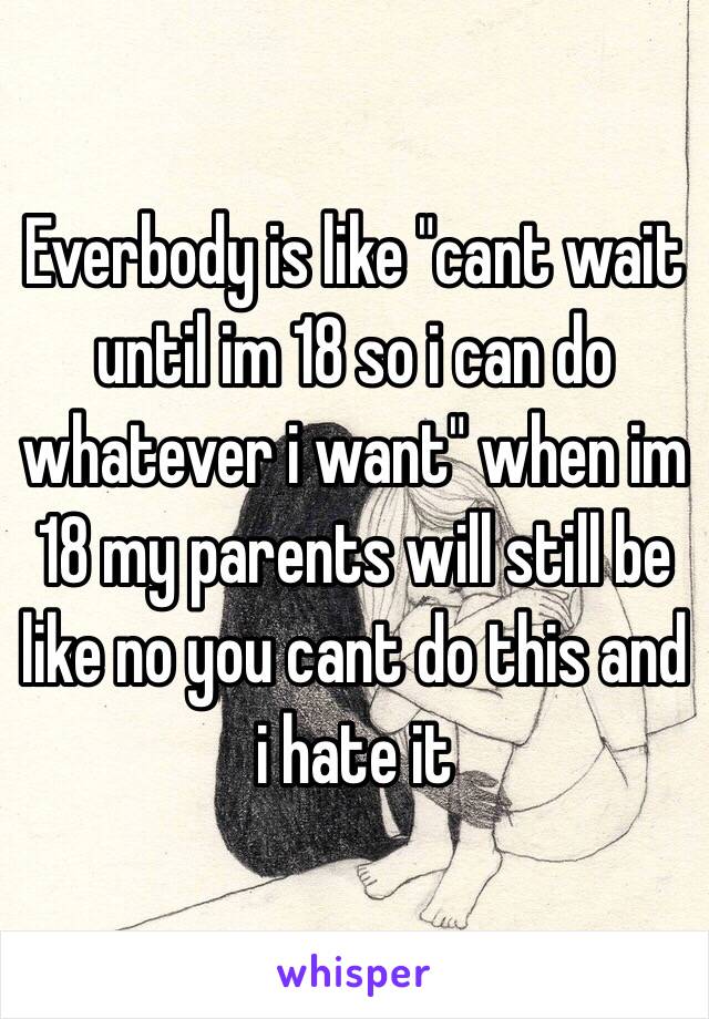 Everbody is like "cant wait until im 18 so i can do whatever i want" when im 18 my parents will still be like no you cant do this and i hate it 