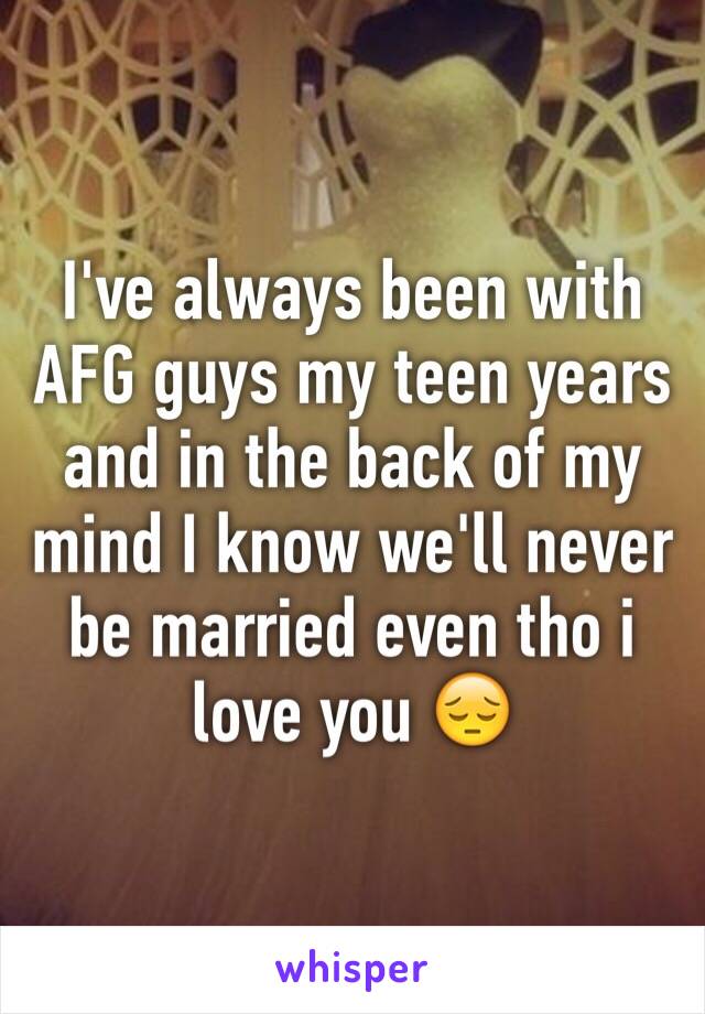 I've always been with AFG guys my teen years and in the back of my mind I know we'll never be married even tho i love you 😔