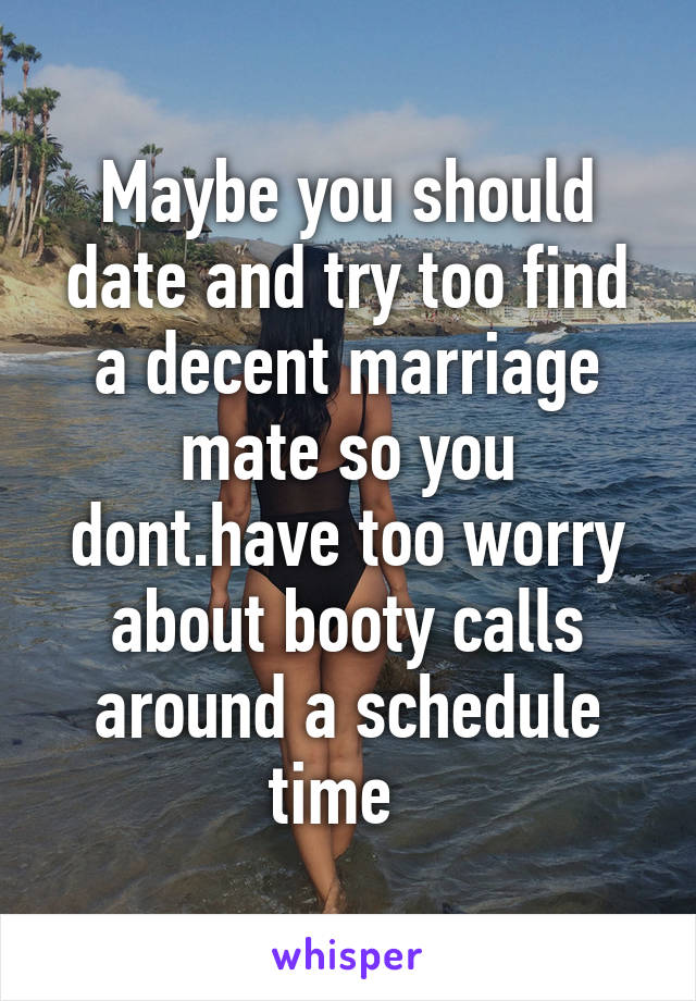 Maybe you should date and try too find a decent marriage mate so you dont.have too worry about booty calls around a schedule time  