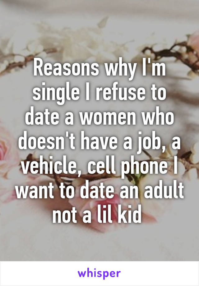 Reasons why I'm single I refuse to date a women who doesn't have a job, a vehicle, cell phone I want to date an adult not a lil kid 