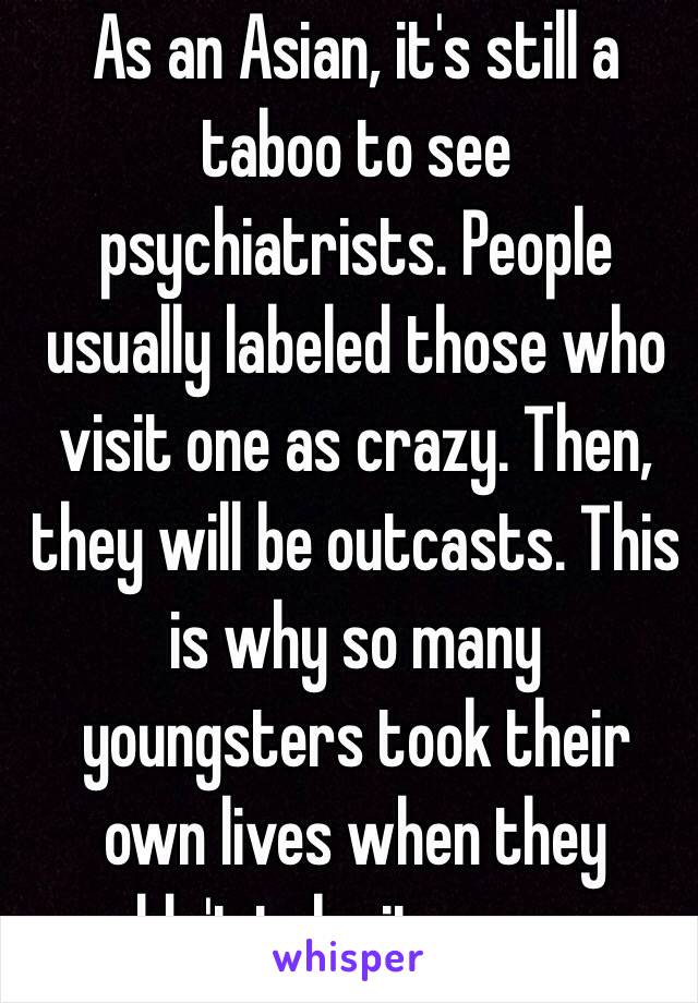 As an Asian, it's still a taboo to see psychiatrists. People usually labeled those who visit one as crazy. Then, they will be outcasts. This is why so many youngsters took their own lives when they couldn't take it anymore.