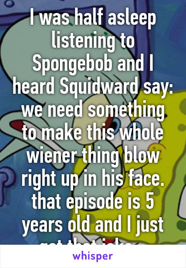 I was half asleep listening to Spongebob and I heard Squidward say: we need something to make this whole wiener thing blow right up in his face.
that episode is 5 years old and I just got that joke...