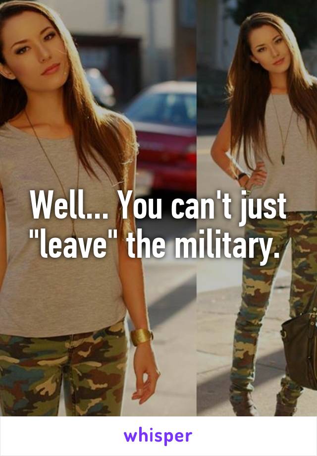 Well... You can't just "leave" the military. 