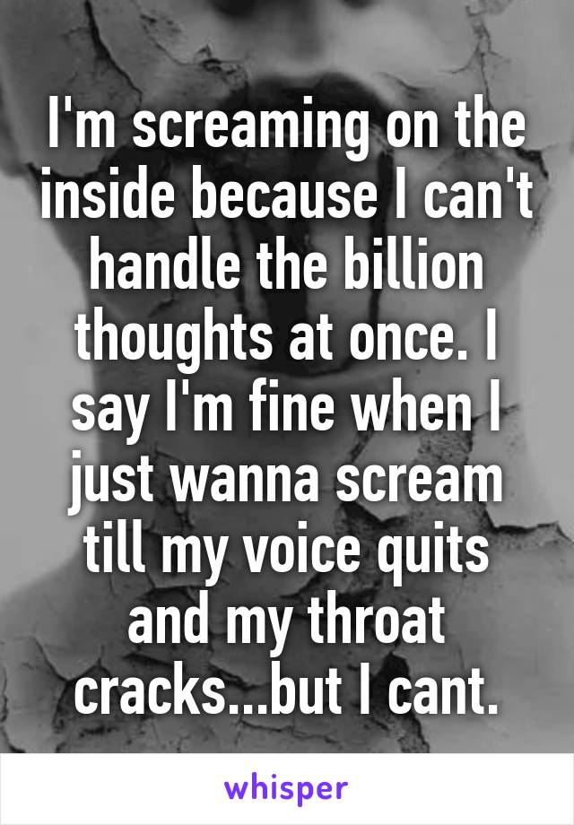 I'm screaming on the inside because I can't handle the billion thoughts at once. I say I'm fine when I just wanna scream till my voice quits and my throat cracks...but I cant.