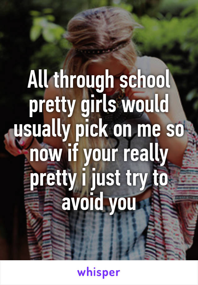 All through school pretty girls would usually pick on me so now if your really pretty i just try to avoid you