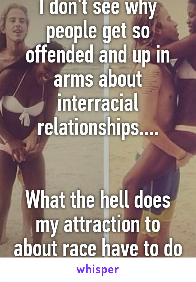 I don't see why people get so offended and up in arms about interracial relationships....


What the hell does my attraction to about race have to do with you?