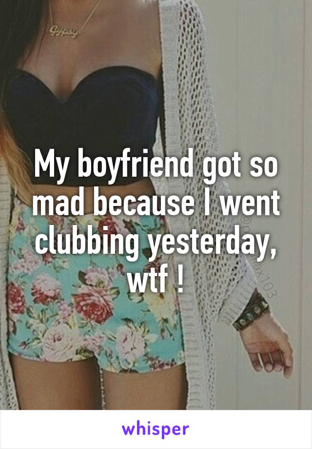 My boyfriend got so mad because I went clubbing yesterday, wtf !