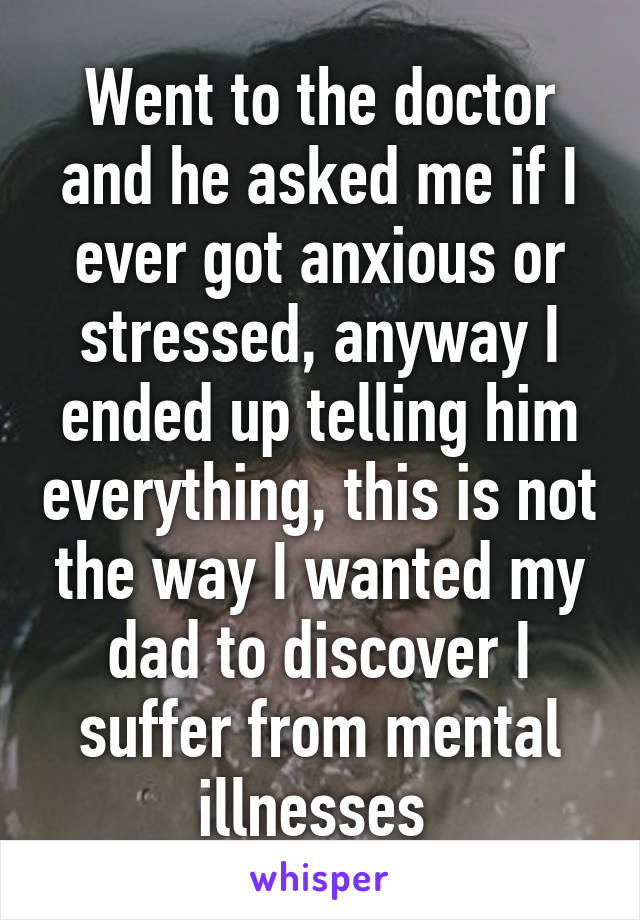 Went to the doctor and he asked me if I ever got anxious or stressed, anyway I ended up telling him everything, this is not the way I wanted my dad to discover I suffer from mental illnesses 