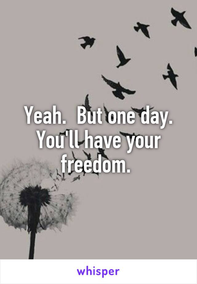 Yeah.  But one day. You'll have your freedom. 