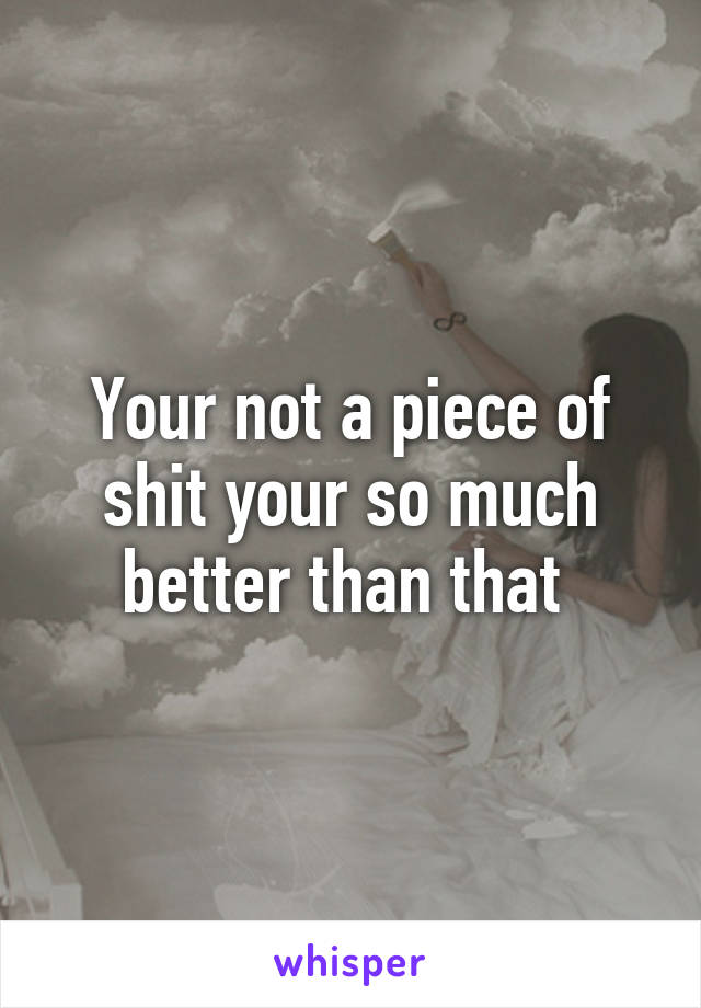 Your not a piece of shit your so much better than that 