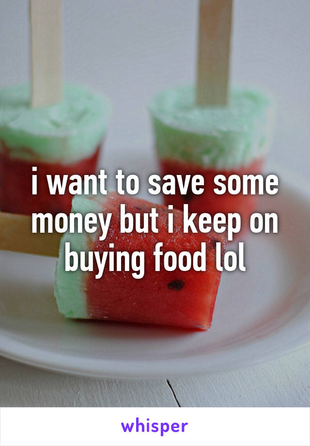 i want to save some money but i keep on buying food lol