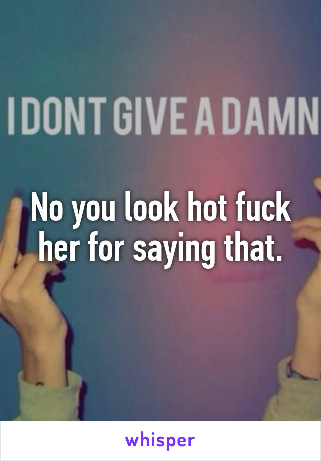 No you look hot fuck her for saying that.