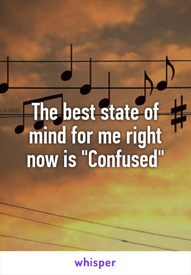 The best state of mind for me right now is "Confused"