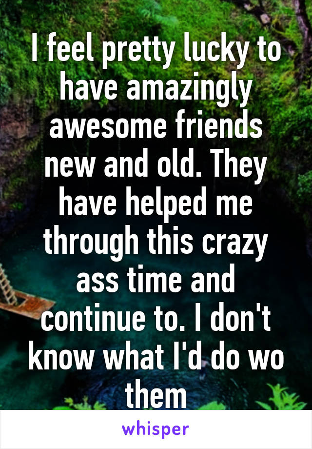 I feel pretty lucky to have amazingly awesome friends new and old. They have helped me through this crazy ass time and continue to. I don't know what I'd do wo them