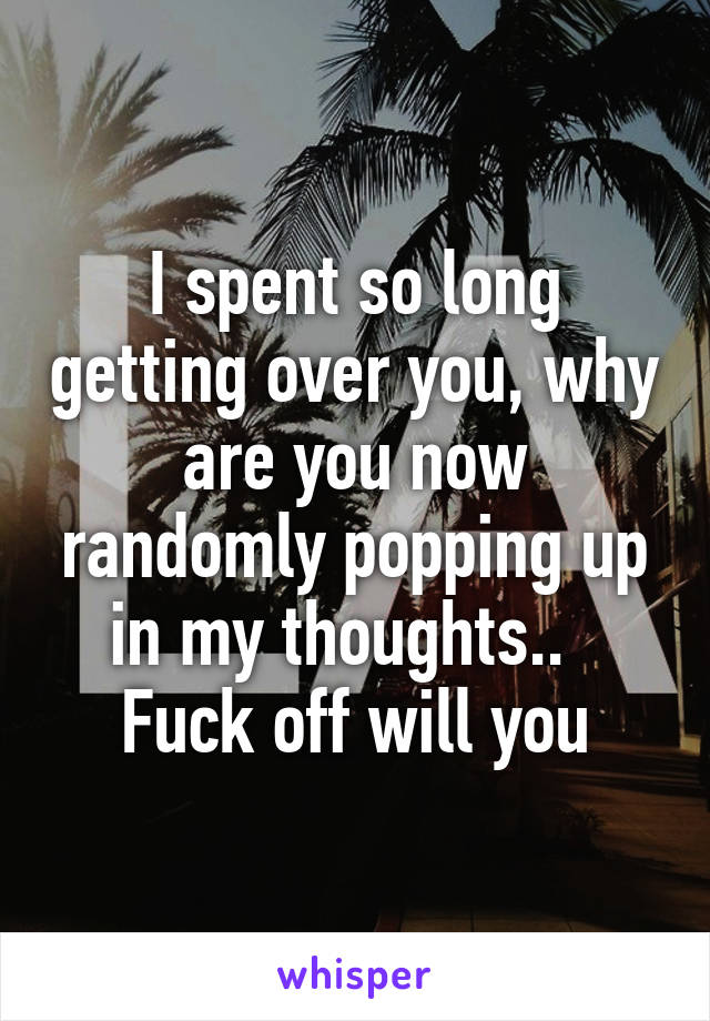 I spent so long getting over you, why are you now randomly popping up in my thoughts..   Fuck off will you