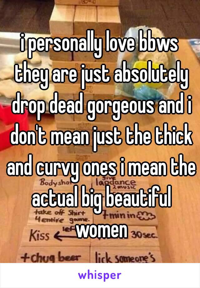 i personally love bbws they are just absolutely drop dead gorgeous and i don't mean just the thick and curvy ones i mean the actual big beautiful women