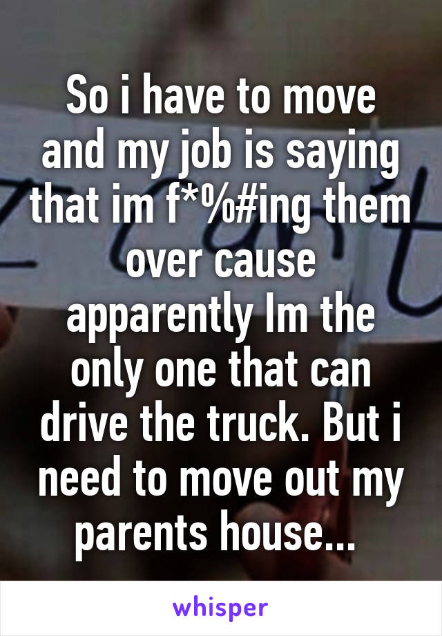 So i have to move and my job is saying that im f*%#ing them over cause apparently Im the only one that can drive the truck. But i need to move out my parents house... 