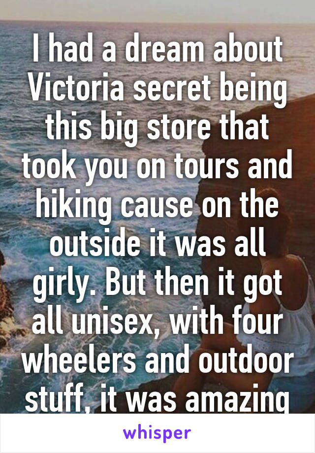 I had a dream about Victoria secret being this big store that took you on tours and hiking cause on the outside it was all girly. But then it got all unisex, with four wheelers and outdoor stuff, it was amazing