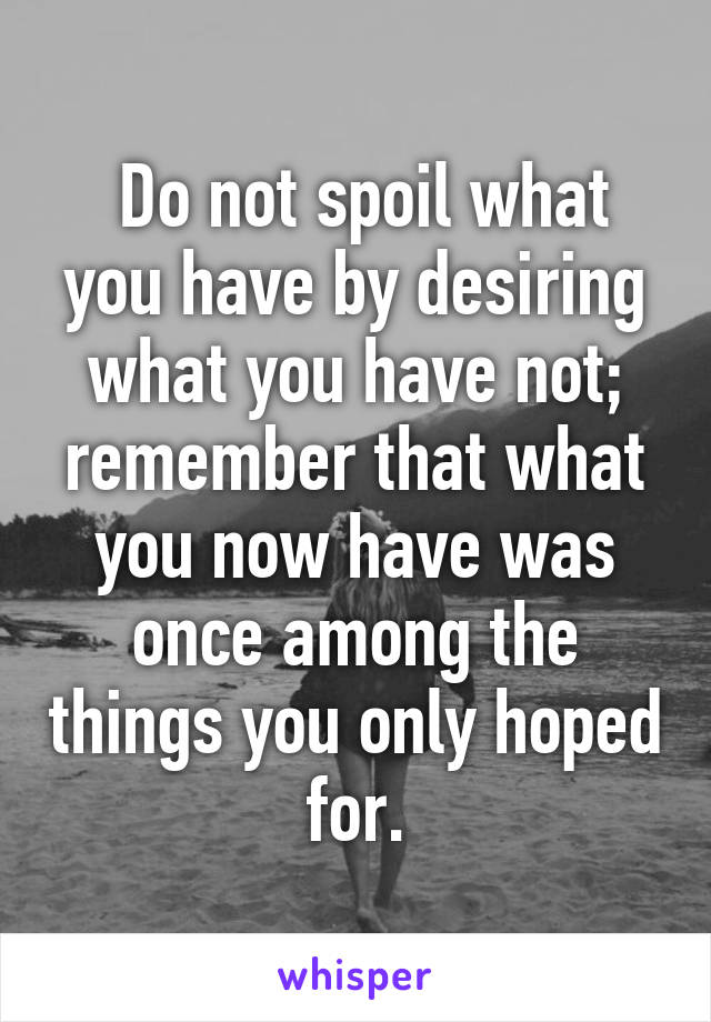  Do not spoil what you have by desiring what you have not; remember that what you now have was once among the things you only hoped for.