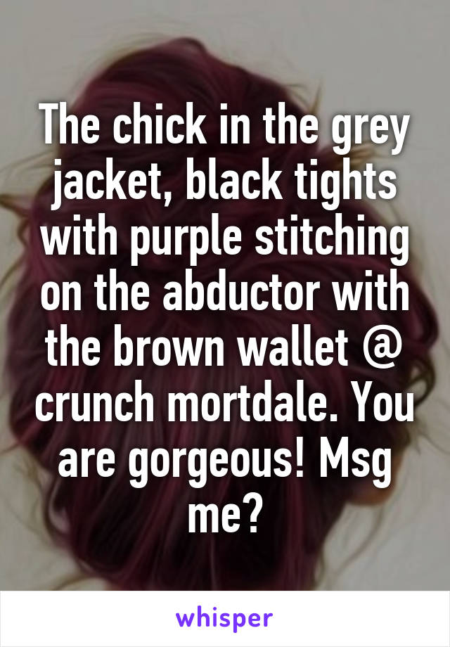 The chick in the grey jacket, black tights with purple stitching on the abductor with the brown wallet @ crunch mortdale. You are gorgeous! Msg me?