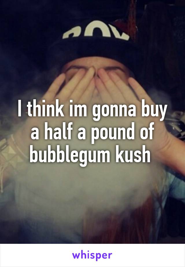 I think im gonna buy a half a pound of bubblegum kush 