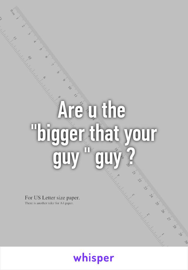 Are u the 
"bigger that your guy " guy ?