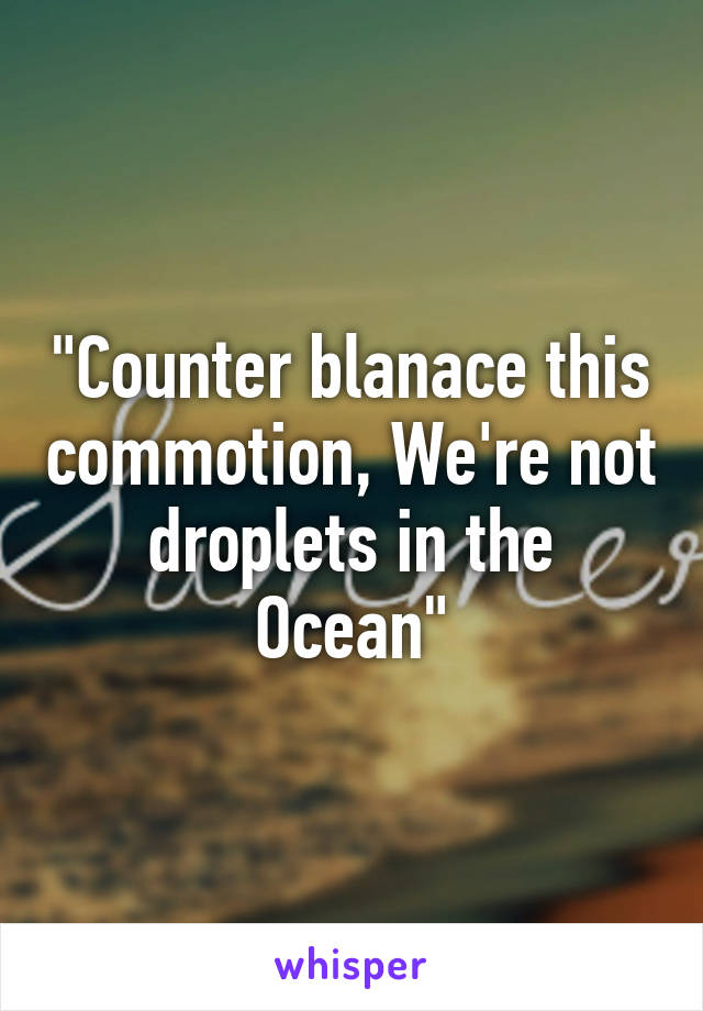 "Counter blanace this commotion, We're not droplets in the Ocean"