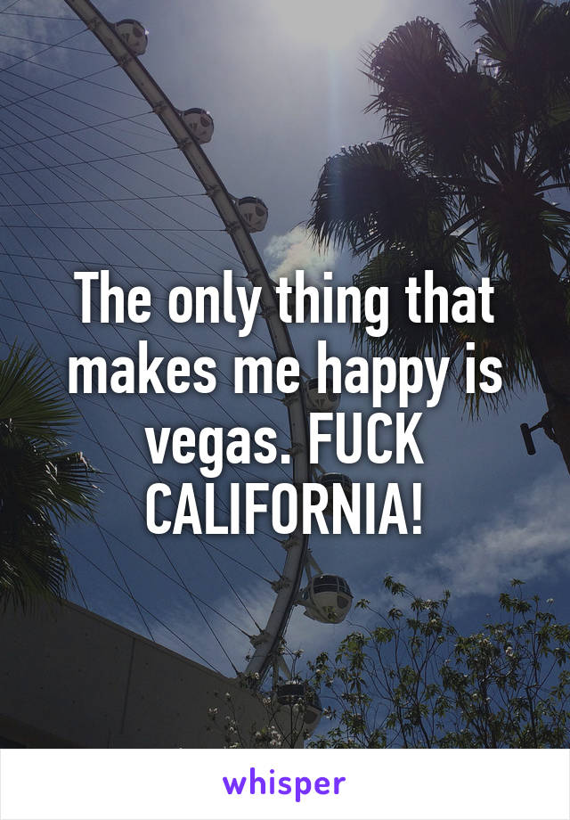 The only thing that makes me happy is vegas. FUCK CALIFORNIA!